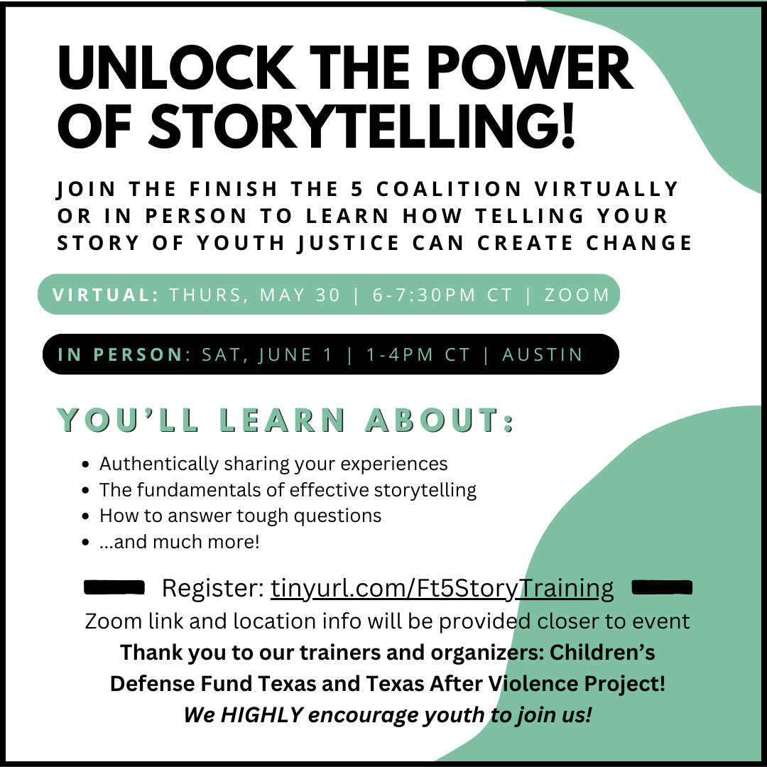 Unlock the Power of Storytelling! join the Finish the 5 coalition virtually or in person to learn how telling your story of youth justice can create change. VIRTUAL: thurs, May 30 | 6-7:30pm CT | ZOOM. IN PERSON: SAT, JUNE 1 | 1-4PM CT | AUSTIN. You’ll learn about: Authentically sharing your experiencesThe fundamentals of effective storytelling How to answer tough questions...and much more! Register: tinyurl.com/Ft5StoryTrainingZoom link and location info will be provided closer to eventThank you to our trainers and organizers: Children’s Defense Fund Texas and Texas After Violence Project!We HIGHLY encourage youth to join us!