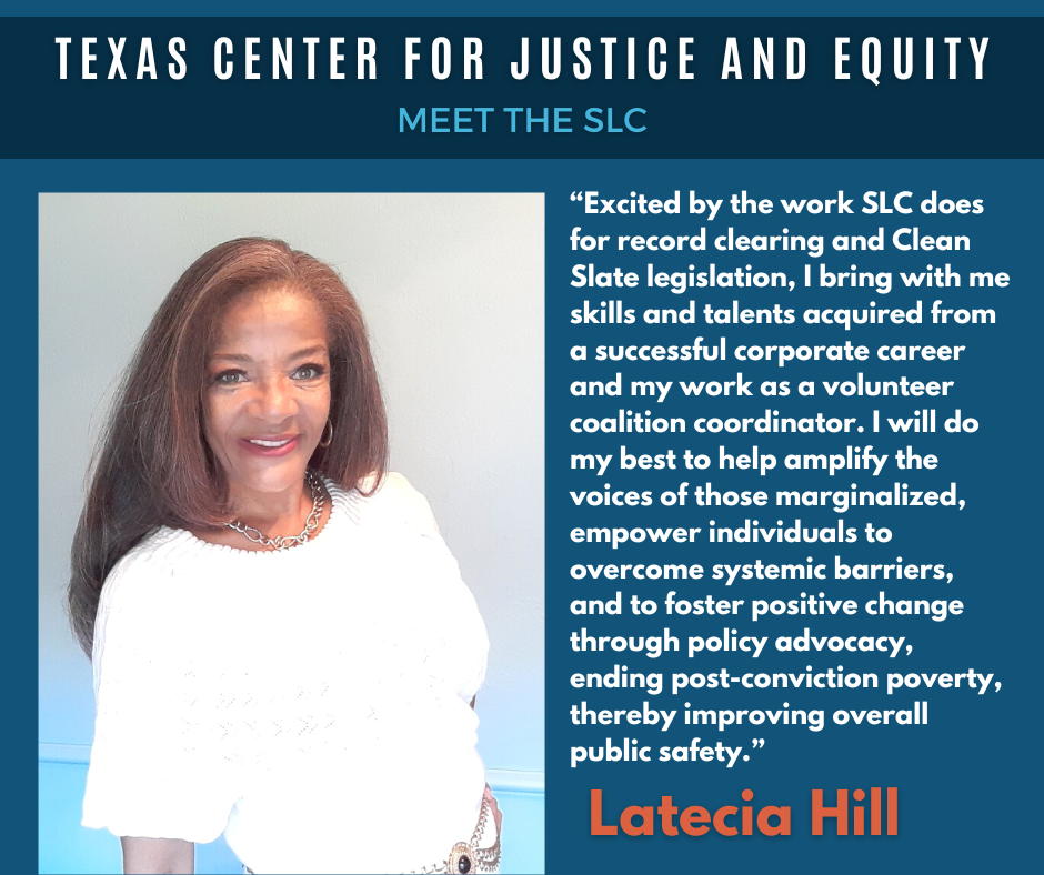 Texas Center for Justice and Equity - Meet the SLC - Latecia HillQuote: Excited by the work SLC does for record clearing and Clean Slate legislation, I bring with me skills and talents acquired from a successful corporate career and my work as a volunteer coalition coordinator. I will do my best to help amplify the voices of those marginalized, empower individuals to overcome systemic barriers, and to foster positive change through policy advocacy, ending post-conviction poverty, thereby improving overall public safety.