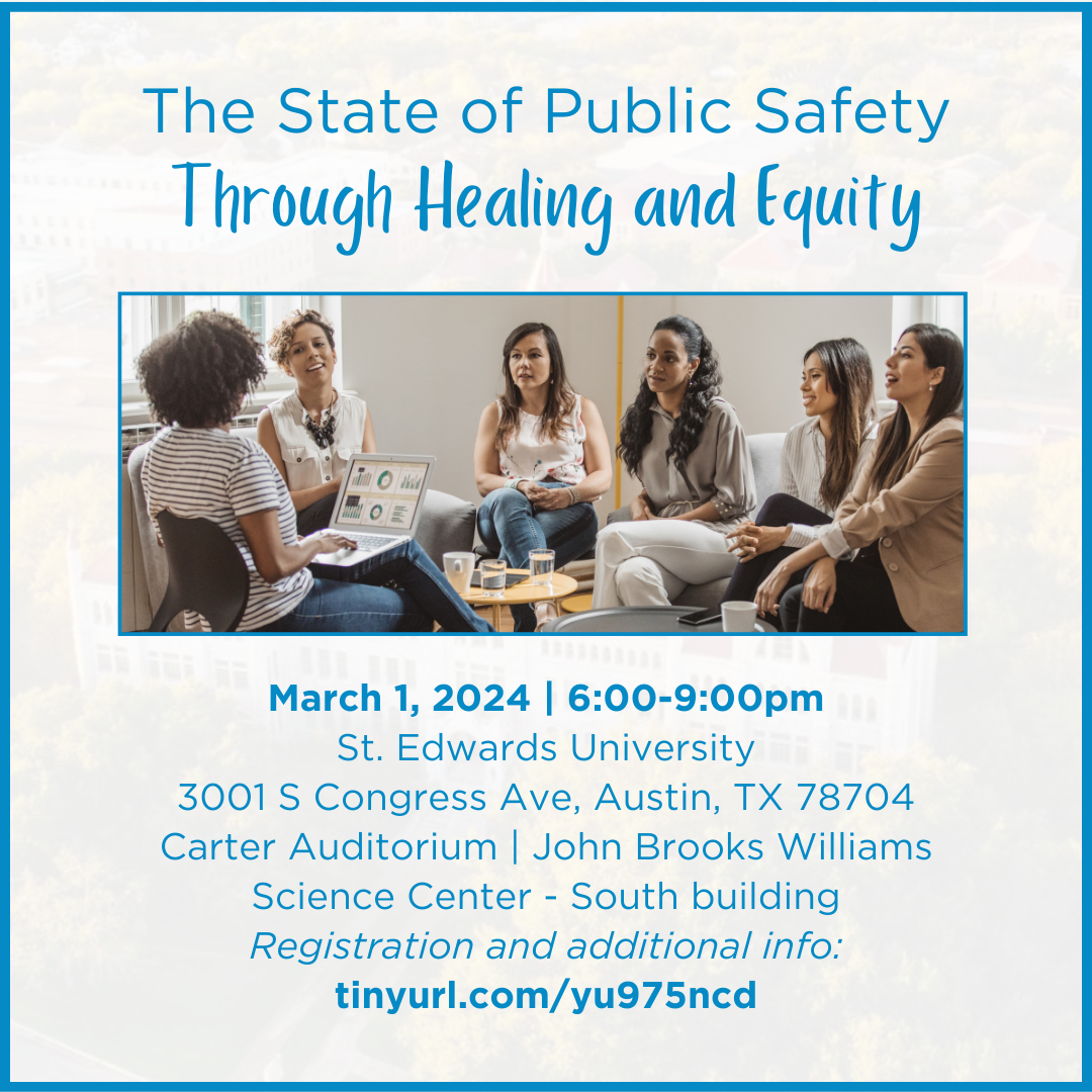 The State of Public Safety Through Healing and EquityMarch 1, 2024 | 6:00-9:00pmSt. Edwards University3001 S Congress Ave, Austin, TX 78704Carter Auditorium | John Brooks Williams Science Center - South buildingRegistration and additional info: tinyurl.com/yu975ncd