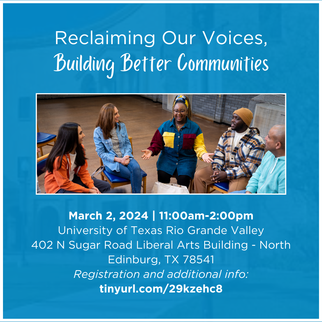 Reclaiming Our Voices, Building Better CommunitiesMarch 2, 2024 | 11:00am-2:00pmUniversity of Texas Rio Grande Valley402 N Sugar Road Liberal Arts Building - North Edinburg, TX 78541Registration and additional info: tinyurl.com/29kzehc8